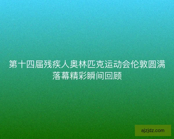 第十四届残疾人奥林匹克运动会伦敦圆满落幕精彩瞬间回顾