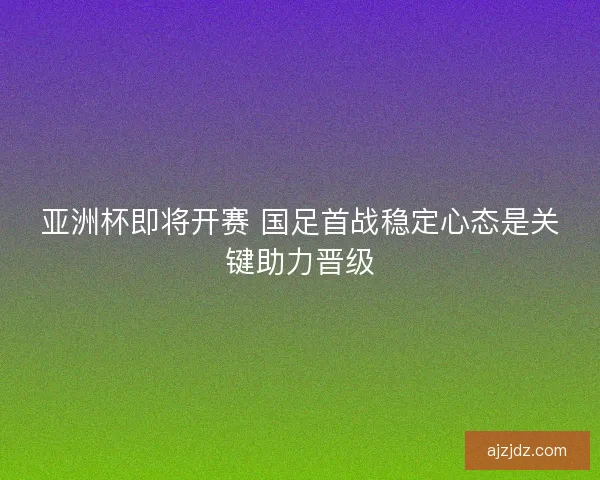 亚洲杯即将开赛 国足首战稳定心态是关键助力晋级