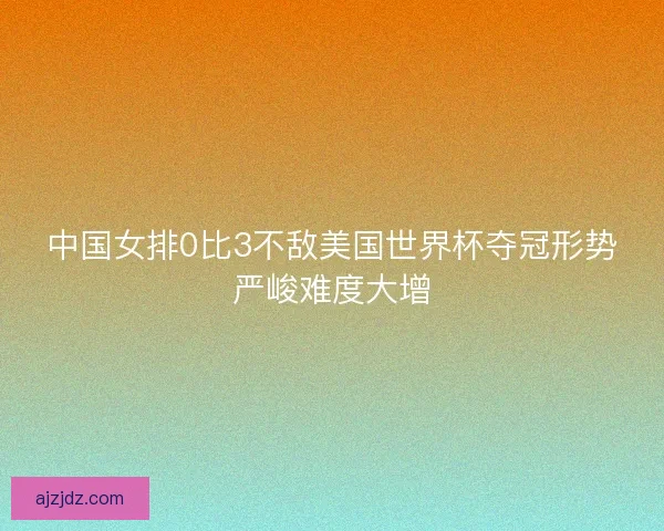 中国女排0比3不敌美国世界杯夺冠形势严峻难度大增