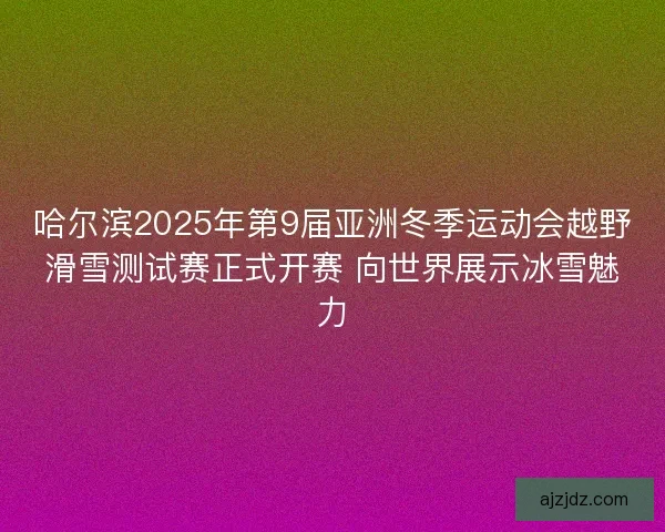 哈尔滨2025年第9届亚洲冬季运动会越野滑雪测试赛正式开赛 向世界展示冰雪魅力