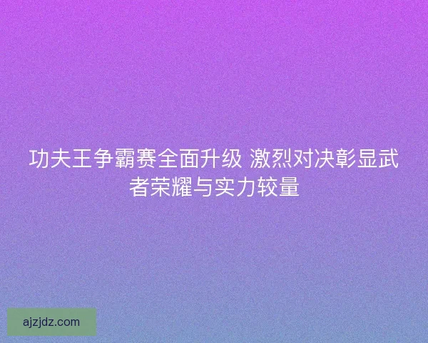 功夫王争霸赛全面升级 激烈对决彰显武者荣耀与实力较量